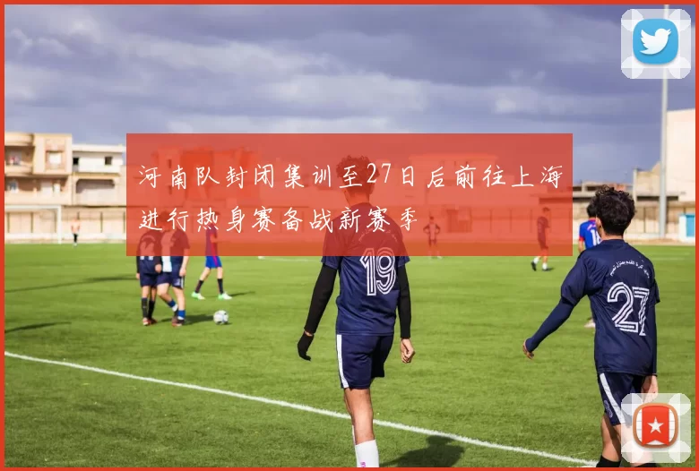 河南队封闭集训至27日后前往上海进行热身赛备战新赛季