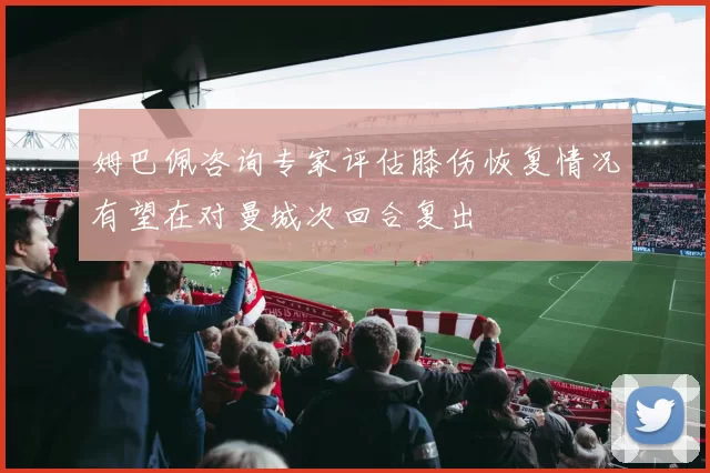 姆巴佩咨询专家评估膝伤恢复情况有望在对曼城次回合复出