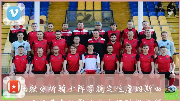 杨毅分析骑士阵容稳定性詹姆斯回归可能带来的影响与出场时间问题