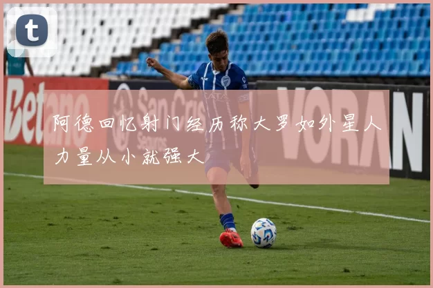 阿德回忆射门经历称大罗如外星人力量从小就强大