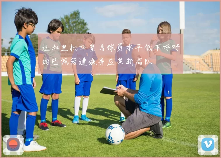 杜加里批评皇马球员水平低下呼吁姆巴佩若遭嫌弃应果断离队
