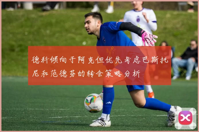 德科倾向于阿克但优先考虑巴斯托尼和范德芬的转会策略分析