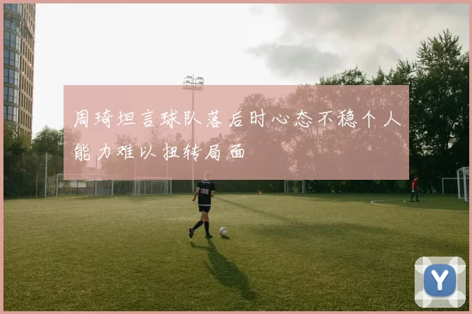 周琦坦言球队落后时心态不稳个人能力难以扭转局面