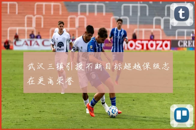 武汉三镇引援不断目标超越保级志在更高荣誉