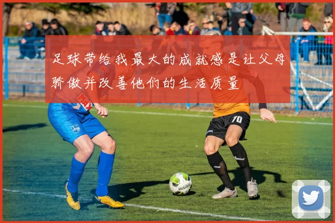 足球带给我最大的成就感是让父母骄傲并改善他们的生活质量