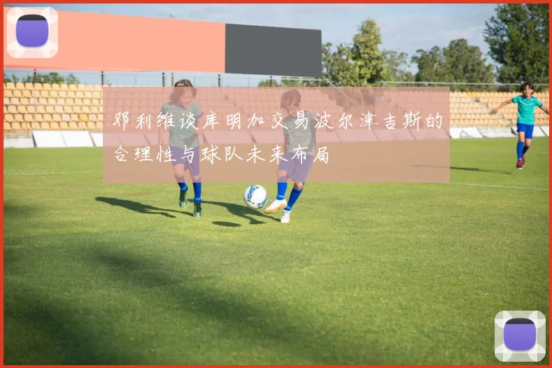 邓利维谈库明加交易波尔津吉斯的合理性与球队未来布局