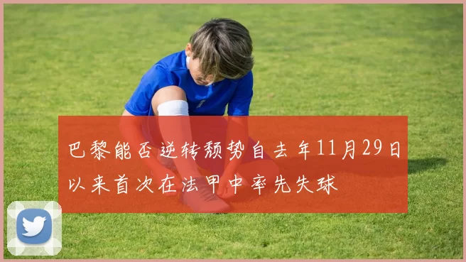 巴黎能否逆转颓势自去年11月29日以来首次在法甲中率先失球