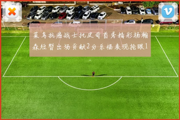 菜鸟抗癌战士托皮奇首秀精彩杨瀚森短暂出场贡献2分乐福表现抢眼14分钟斩获11分2助