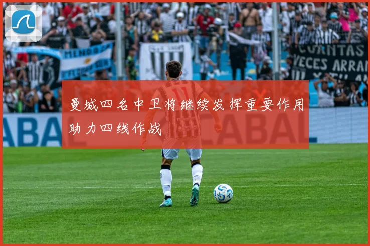 曼城四名中卫将继续发挥重要作用助力四线作战