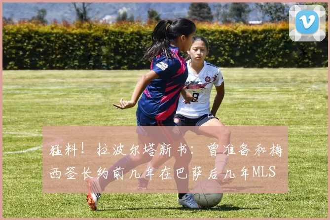 猛料！拉波尔塔新书：曾准备和梅西签长约前几年在巴萨后几年MLS