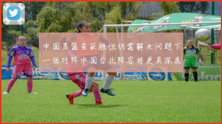 中国男篮虽获胜但仍需解决问题下一场对阵中国台北阵容将更具深度