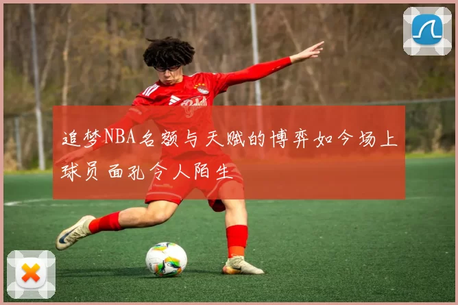 追梦NBA名额与天赋的博弈如今场上球员面孔令人陌生
