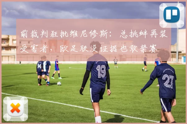前裁判狂批维尼修斯：总挑衅再装受害者，欧足联没证据也敢禁赛
