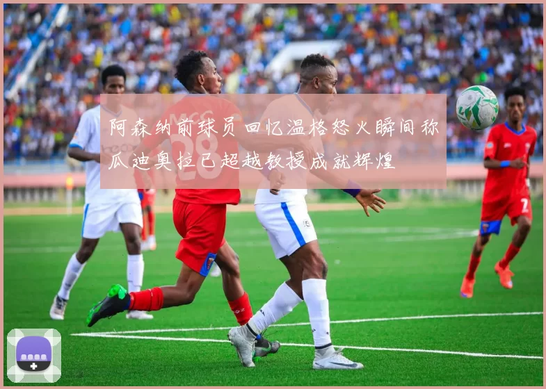 阿森纳前球员回忆温格怒火瞬间称瓜迪奥拉已超越教授成就辉煌