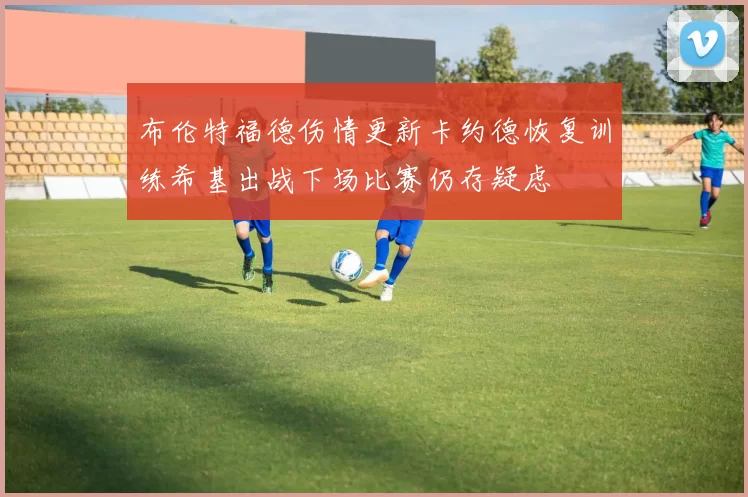 布伦特福德伤情更新卡约德恢复训练希基出战下场比赛仍存疑虑