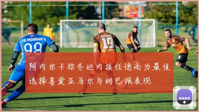 阿内尔卡称齐达内接任德尚为最佳选择喜爱亚马尔与姆巴佩表现
