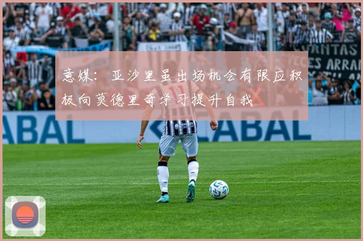 意媒：亚沙里虽出场机会有限应积极向莫德里奇学习提升自我