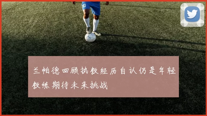 兰帕德回顾执教经历自认仍是年轻教练期待未来挑战
