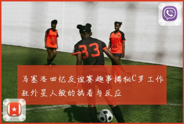 马塞洛回忆友谊赛趣事揭秘C罗工作狂外星人般的执着与反应