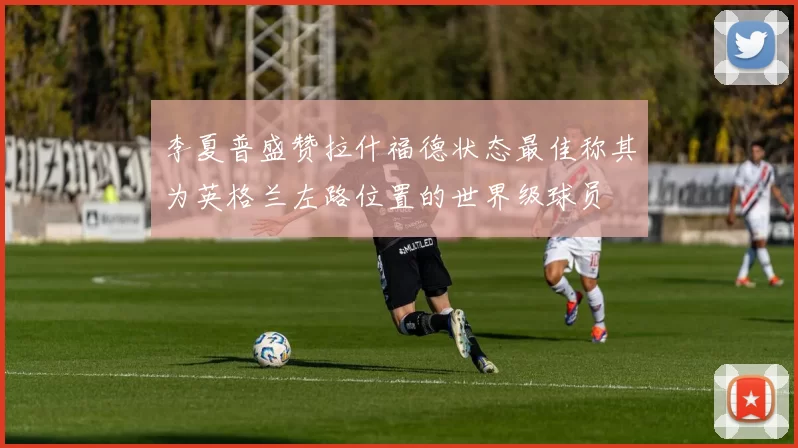 李夏普盛赞拉什福德状态最佳称其为英格兰左路位置的世界级球员