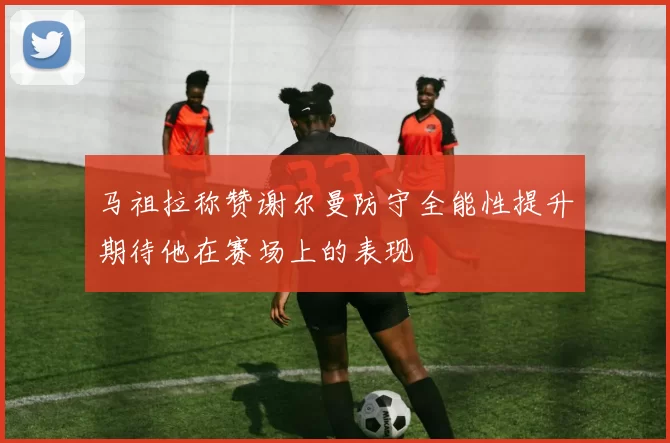 马祖拉称赞谢尔曼防守全能性提升期待他在赛场上的表现