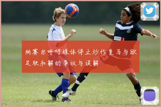 纳赛尔呼吁媒体停止炒作皇马与欧足联和解的争议与误解