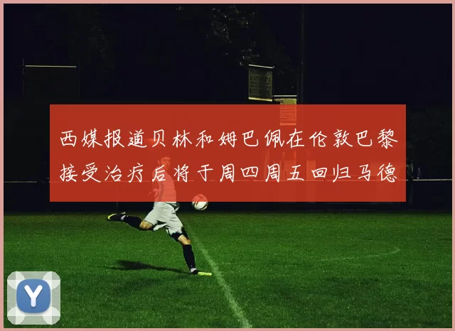 西媒报道贝林和姆巴佩在伦敦巴黎接受治疗后将于周四周五回归马德里