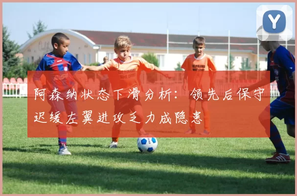 阿森纳状态下滑分析：领先后保守迟缓左翼进攻乏力成隐患
