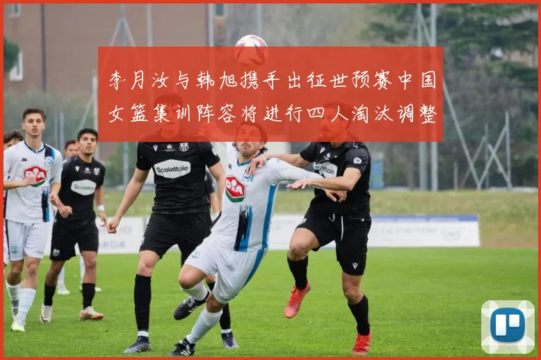 李月汝与韩旭携手出征世预赛中国女篮集训阵容将进行四人淘汰调整