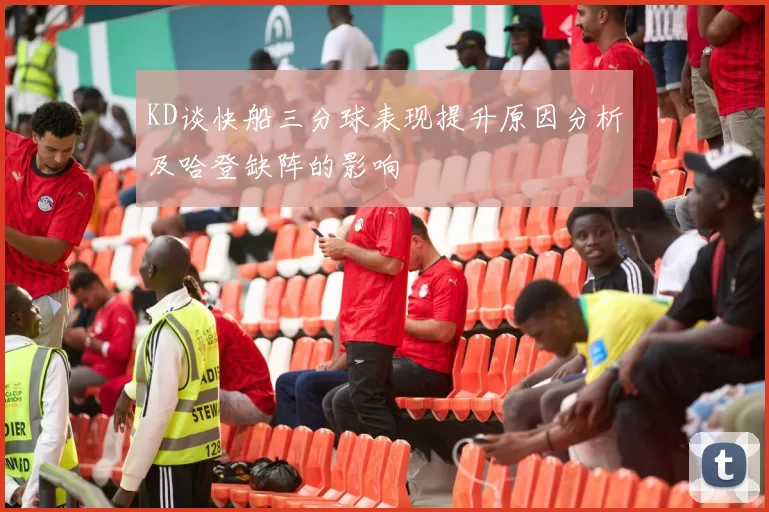 KD谈快船三分球表现提升原因分析及哈登缺阵的影响