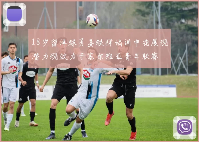 18岁留洋球员姜轶祥试训申花展现潜力现效力于塞尔维亚青年联赛