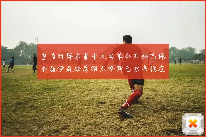 皇马对阵本菲卡大名单公布姆巴佩和赫伊森缺席维尼修斯巴尔韦德在列