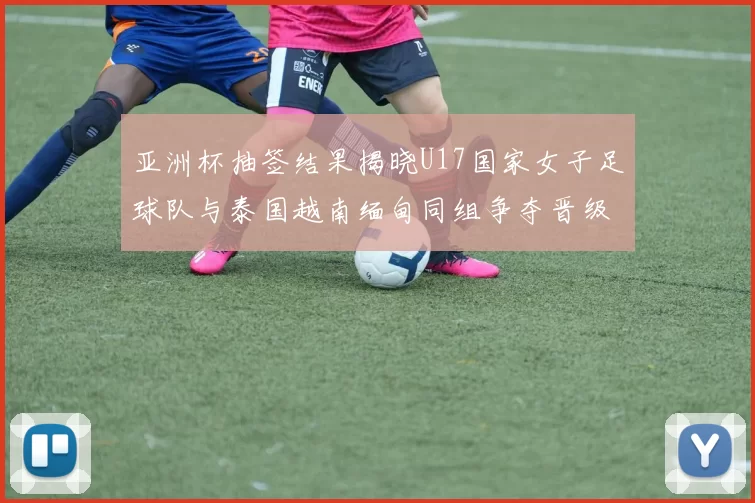 亚洲杯抽签结果揭晓U17国家女子足球队与泰国越南缅甸同组争夺晋级资格