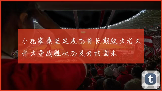 小孔塞桑坚定表态将长期效力尤文并力争战胜状态良好的国米