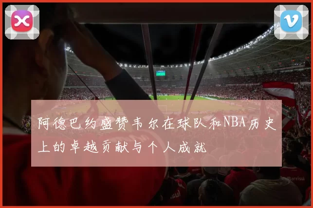 阿德巴约盛赞韦尔在球队和NBA历史上的卓越贡献与个人成就