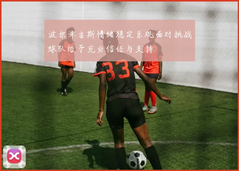 波尔津吉斯情绪稳定乐观面对挑战球队给予充分信任与支持