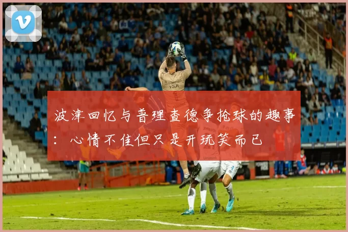 波津回忆与普理查德争抢球的趣事：心情不佳但只是开玩笑而已