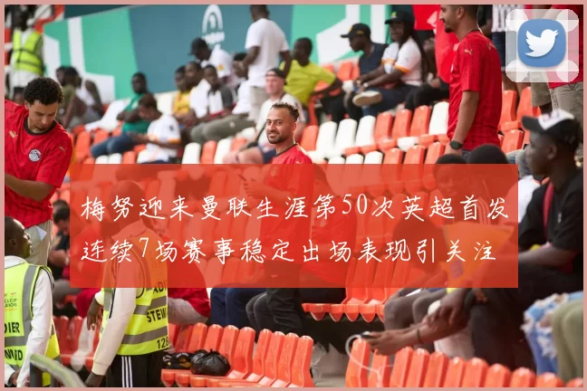 梅努迎来曼联生涯第50次英超首发连续7场赛事稳定出场表现引关注
