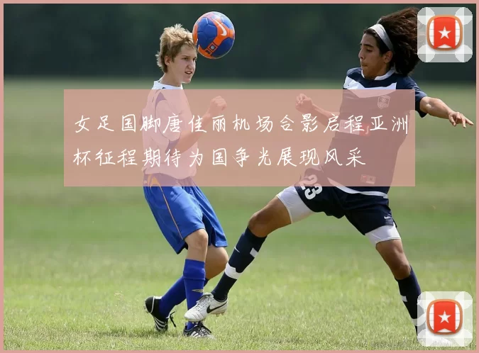 女足国脚唐佳丽机场合影启程亚洲杯征程期待为国争光展现风采