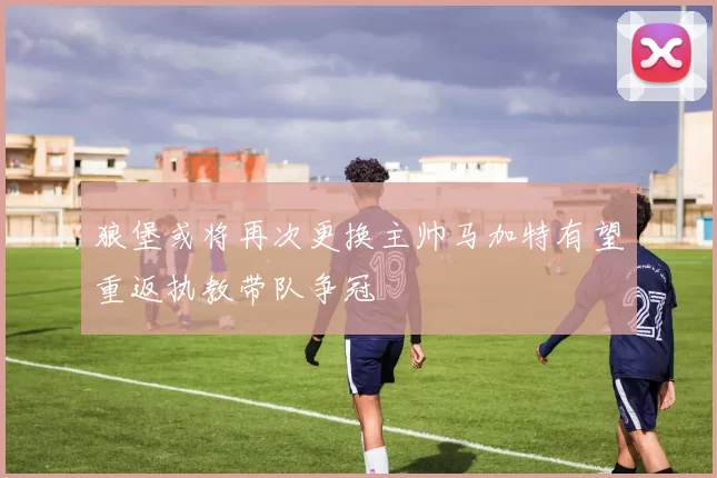狼堡或将再次更换主帅马加特有望重返执教带队争冠