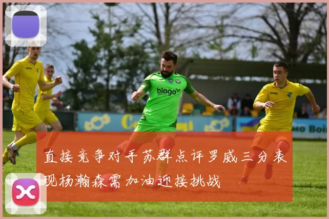 直接竞争对手苏群点评罗威三分表现杨瀚森需加油迎接挑战